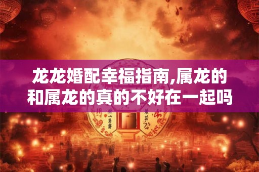 龙龙婚配幸福指南,属龙的和属龙的真的不好在一起吗？