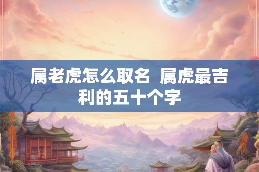 属老虎怎么取名  属虎最吉利的五十个字