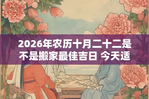 2026年农历十月二十二是不是搬家最佳吉日 今天适合搬新家吗