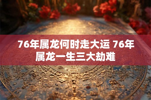 76年属龙何时走大运 76年属龙一生三大劫难