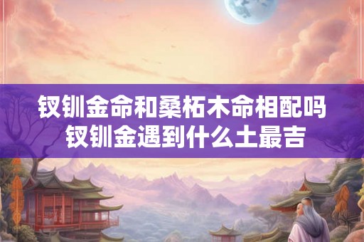 钗钏金命和桑柘木命相配吗 钗钏金遇到什么土最吉