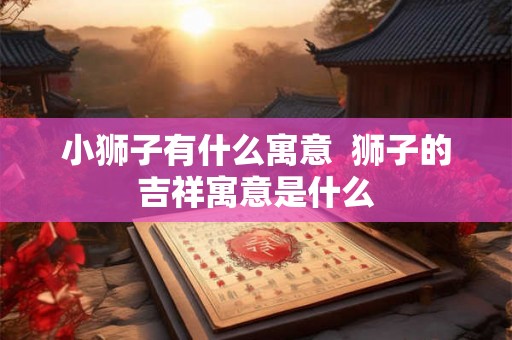 小狮子有什么寓意  狮子的吉祥寓意是什么