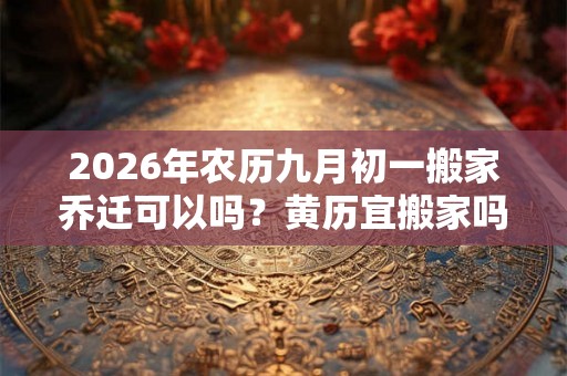 2026年农历九月初一搬家乔迁可以吗？黄历宜搬家吗？