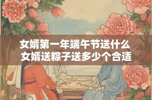 女婿第一年端午节送什么 女婿送粽子送多少个合适