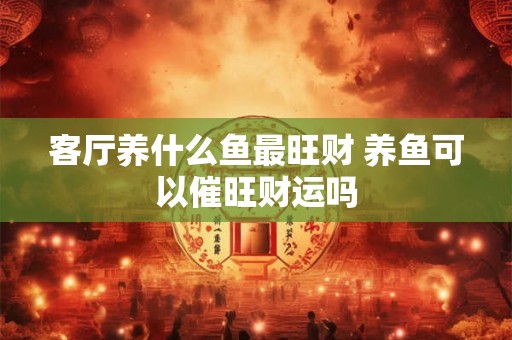客厅养什么鱼最旺财 养鱼可以催旺财运吗 客厅养什么鱼最旺财 养鱼可以催旺财运吗