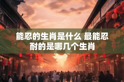 能忍的生肖是什么 最能忍耐的是哪几个生肖