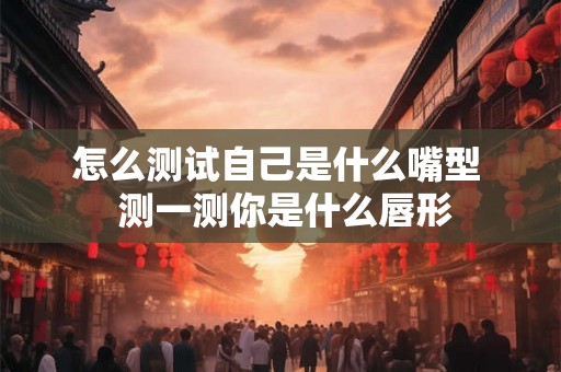 怎么测试自己是什么嘴型 测一测你是什么唇形 怎么测试自己是什么嘴型 测一测你是什么唇形