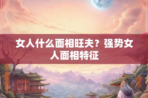 女人什么面相旺夫？强势女人面相特征