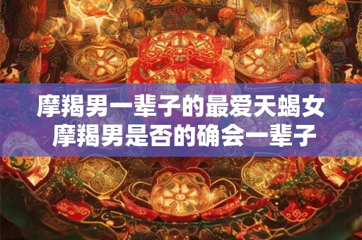 摩羯男一辈子的最爱天蝎女 摩羯男是否的确会一辈子钟情于天蝎女 摩羯男一辈子的最爱天蝎女 摩羯男是否的确会一辈子钟情于天蝎女
