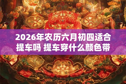 2026年农历六月初四适合提车吗 提车穿什么颜色带好运