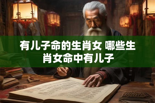 有儿子命的生肖女 哪些生肖女命中有儿子 有儿子命的生肖女 哪些生肖女命中有儿子
