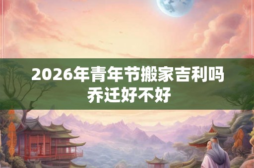 2026年青年节搬家吉利吗 乔迁好不好