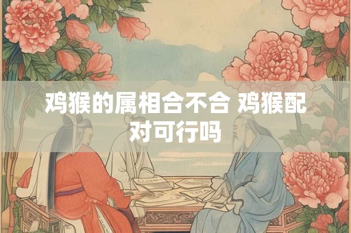 鸡猴的属相合不合 鸡猴配对可行吗 鸡猴的属相合不合 鸡猴配对可行吗