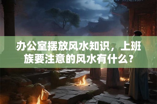 办公室摆放风水知识,上班族要注意的风水有什么? 办公室摆放风水知识,上班族要注意的风水有什么?