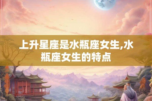 上升星座是水瓶座女生,水瓶座女生的特点