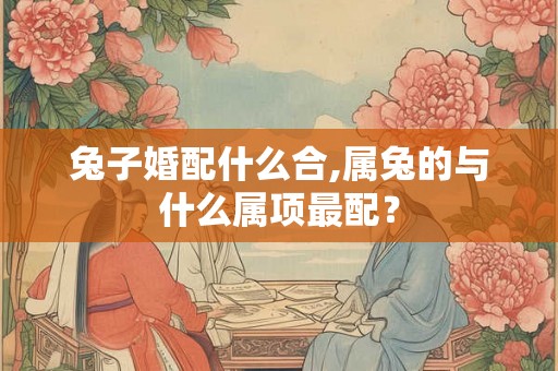 兔子婚配什么合,属兔的与什么属项最配？