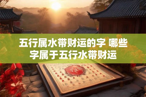 五行属水带财运的字 哪些字属于五行水带财运 五行属水带财运的字 哪些字属于五行水带财运