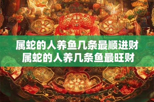 属蛇的人养鱼几条最顺进财 属蛇的人养几条鱼最旺财