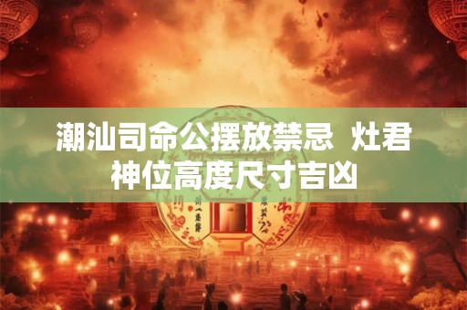 潮汕司命公摆放禁忌  灶君神位高度尺寸吉凶