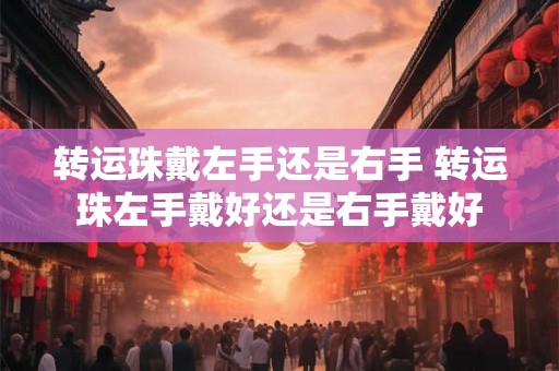转运珠戴左手还是右手 转运珠左手戴好还是右手戴好 转运珠戴左手还是右手 转运珠左手戴好还是右手戴好