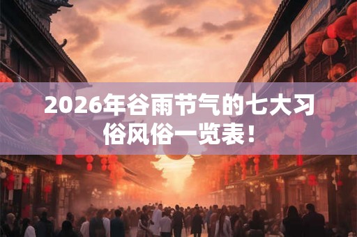 2026年谷雨节气的七大习俗风俗一览表! 2026年谷雨节气的七大习俗风俗一览表!