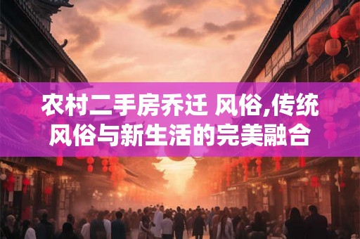 农村二手房乔迁 风俗,传统风俗与新生活的完美融合 农村二手房乔迁 风俗,传统风俗与新生活的完美融合