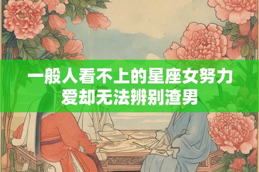 一般人看不上的星座女努力爱却无法辨别渣男