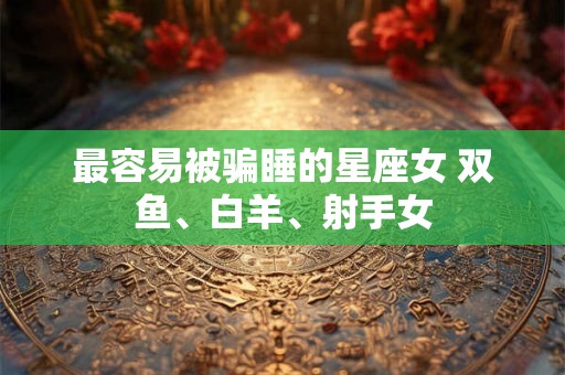 最容易被骗睡的星座女 双鱼、白羊、射手女