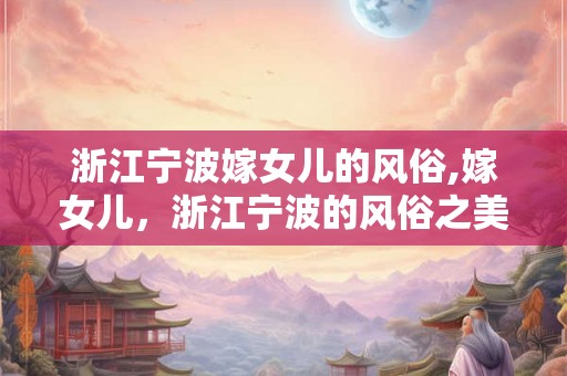 浙江宁波嫁女儿的风俗,嫁女儿，浙江宁波的风俗之美