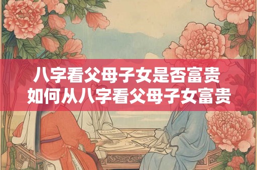 八字看父母子女是否富贵 如何从八字看父母子女富贵