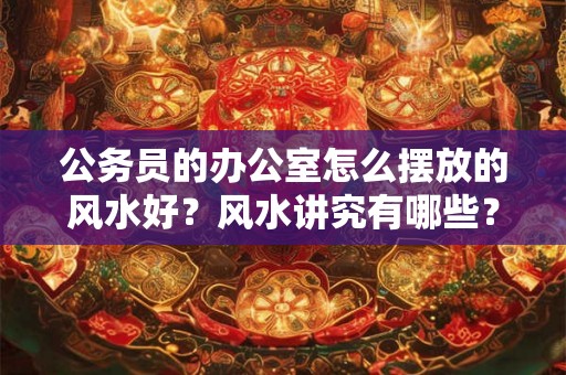 公务员的办公室怎么摆放的风水好？风水讲究有哪些？