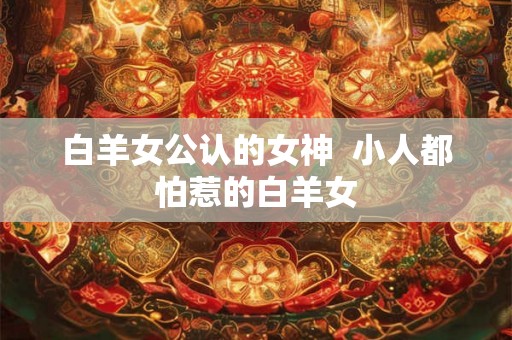 白羊女公认的女神 小人都怕惹的白羊女 白羊女公认的女神 小人都怕惹的白羊女