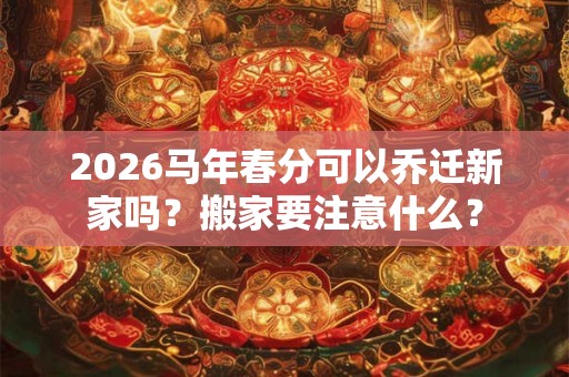 2026马年春分可以乔迁新家吗？搬家要注意什么？