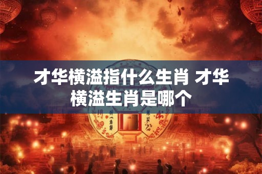才华横溢指什么生肖 才华横溢生肖是哪个 才华横溢指什么生肖 才华横溢生肖是哪个