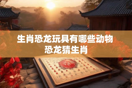 生肖恐龙玩具有哪些动物 恐龙猜生肖 生肖恐龙玩具有哪些动物 恐龙猜生肖