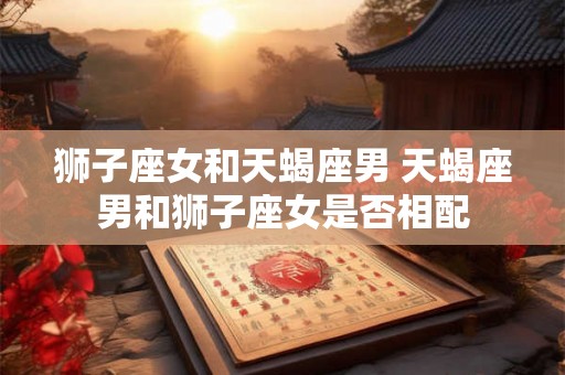 狮子座女和天蝎座男 天蝎座男和狮子座女是否相配