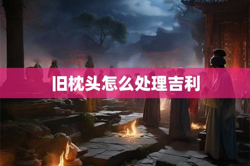 旧枕头怎么处理吉利