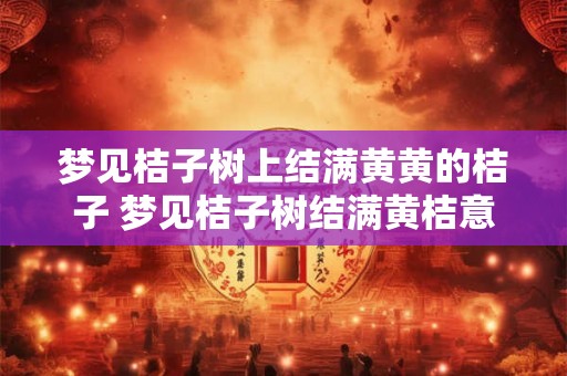 梦见桔子树上结满黄黄的桔子 梦见桔子树结满黄桔意味着什么