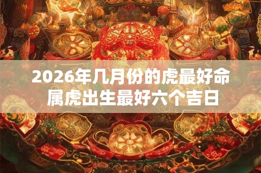 2026年几月份的虎最好命 属虎出生最好六个吉日 2026年几月份的虎最好命 属虎出生最好六个吉日