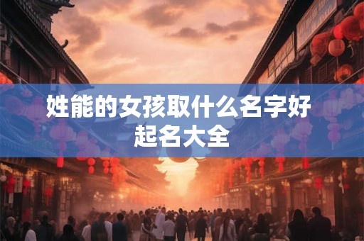 姓能的女孩取什么名字好 起名大全 姓能的女孩取什么名字好 起名大全