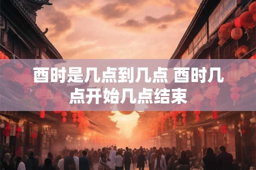 酉时是几点到几点 酉时几点开始几点结束