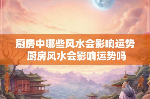 厨房中哪些风水会影响运势 厨房风水会影响运势吗 厨房中哪些风水会影响运势 厨房风水会影响运势吗