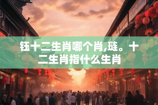 钰十二生肖哪个肖,琏。十二生肖指什么生肖