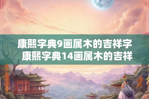 康熙字典9画属木的吉祥字 康熙字典14画属木的吉祥字 康熙字典9画属木的吉祥字 康熙字典14画属木的吉祥字