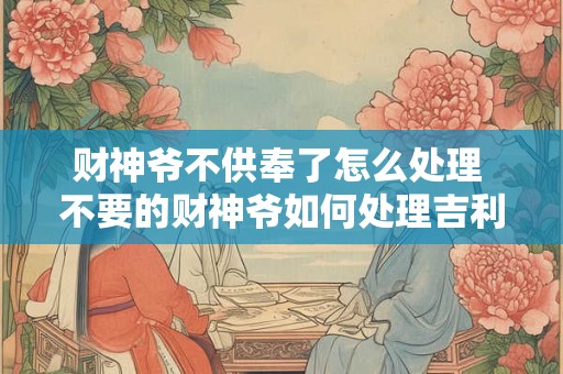 财神爷不供奉了怎么处理 不要的财神爷如何处理吉利 财神爷不供奉了怎么处理 不要的财神爷如何处理吉利
