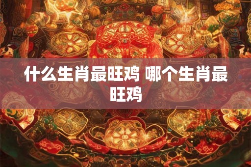 什么生肖最旺鸡 哪个生肖最旺鸡