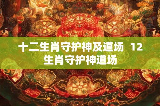 十二生肖守护神及道场 12生肖守护神道场 十二生肖守护神及道场 12生肖守护神道场