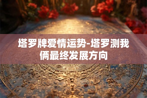 塔罗牌爱情运势-塔罗测我俩最终发展方向