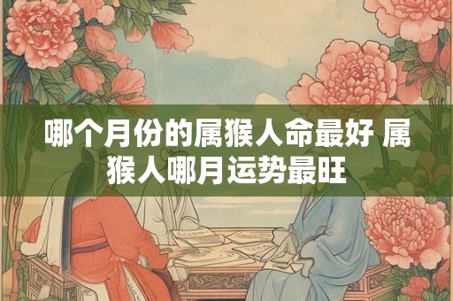 哪个月份的属猴人命最好 属猴人哪月运势最旺