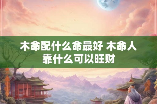 木命配什么命最好 木命人靠什么可以旺财 木命配什么命最好 木命人靠什么可以旺财